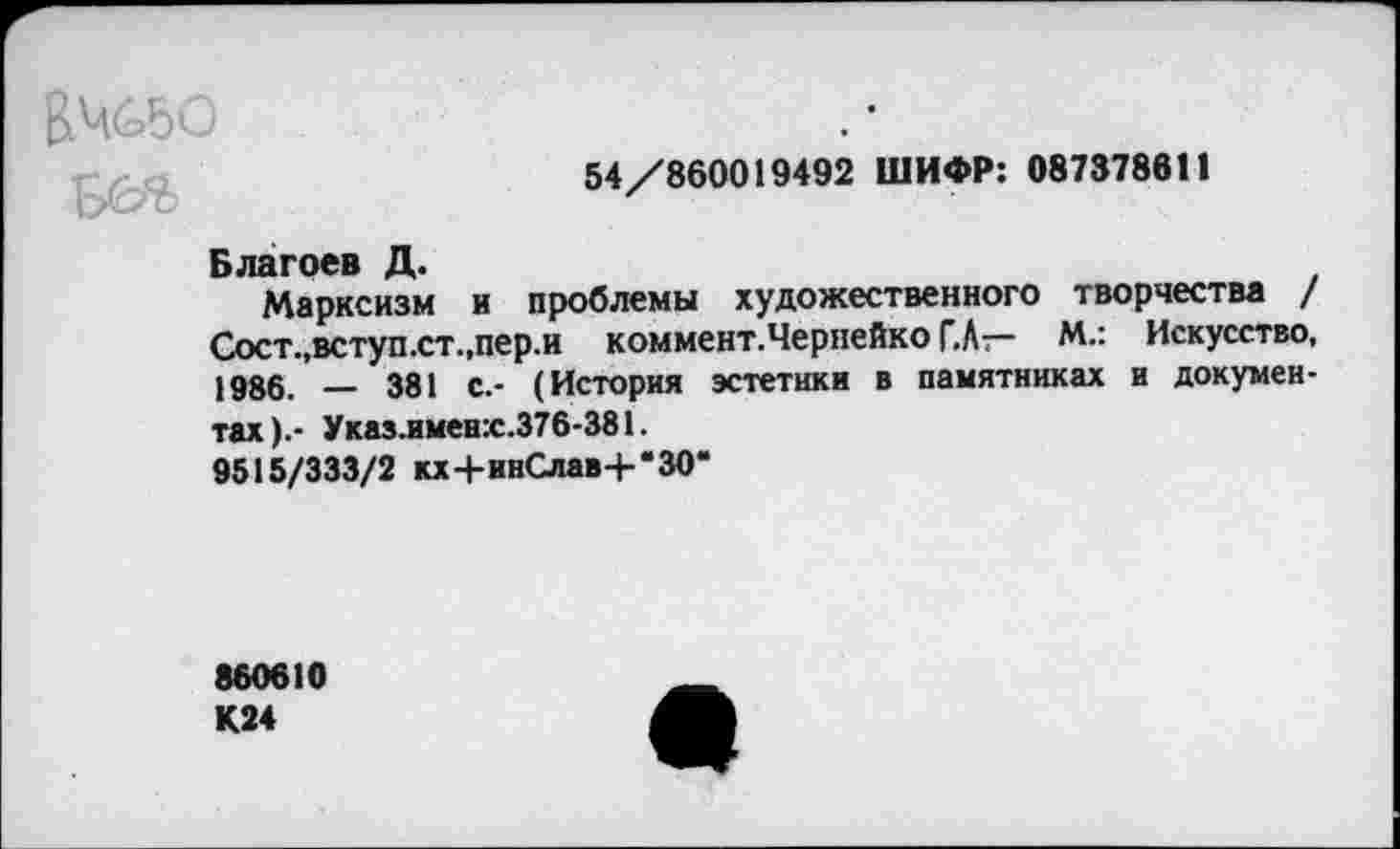 ﻿ВЖ50
54/860019492 ШИФР: 087378611
Благоев Д.
Марксизм и проблемы художественного творчества / Сост.,вступ.ст.,пер.и коммент. Чернейко Г.А— М.: Искусство, 1986. _ 381 с.- (История эстетики в памятниках и документах).- Указ.именх.376-381.
9515/333/2 кх+инСлав+*‘ЗО*
860610 К24